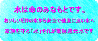 水は命のみなもとです。おいしいだけの水から安全で健康に良い水へ。家族を守る「水」それが電解還元水です。